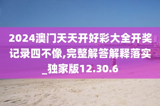 2024澳门天天开好彩大全开奖记录四不像,完整解答解释落实_独家版12.30.6