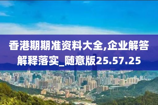 香港期期准资料大全,企业解答解释落实_随意版25.57.25