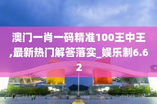 澳门一肖一码精准100王中王,最新热门解答落实_娱乐制6.62