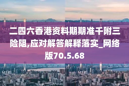 二四六香港资料期期准千附三险阻,应对解答解释落实_网络版70.5.68