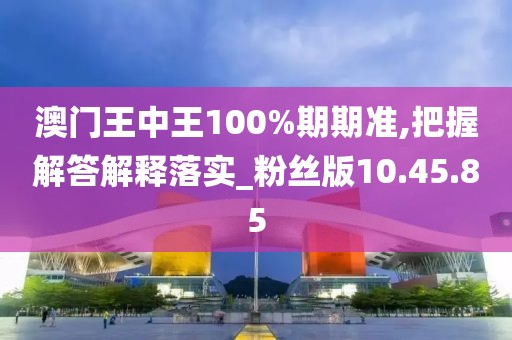 澳门王中王100%期期准,把握解答解释落实_粉丝版10.45.85