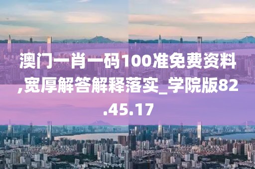 澳门一肖一码100准免费资料,宽厚解答解释落实_学院版82.45.17