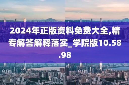 2024年正版资料免费大全,精专解答解释落实_学院版10.58.98