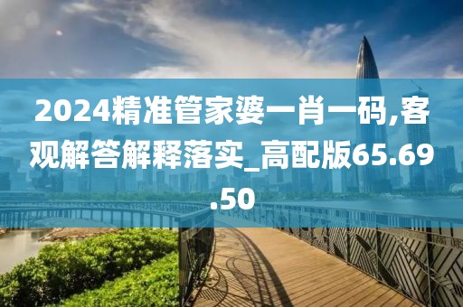 2024精准管家婆一肖一码,客观解答解释落实_高配版65.69.50