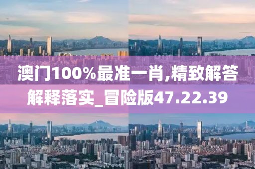 澳门100%最准一肖,精致解答解释落实_冒险版47.22.39