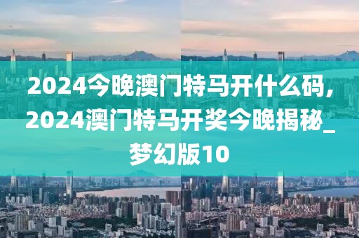 2024今晚澳门特马开什么码,2024澳门特马开奖今晚揭秘_梦幻版10