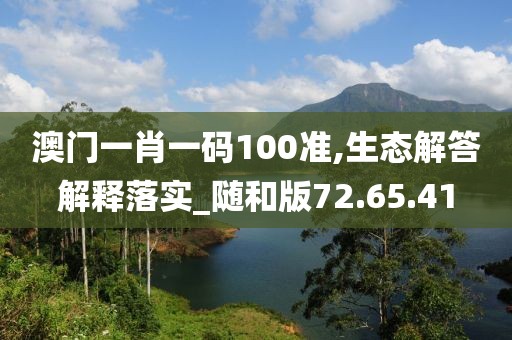 澳门一肖一码100准,生态解答解释落实_随和版72.65.41