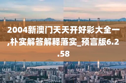 2004新澳门天天开好彩大全一,朴实解答解释落实_预言版6.2.58