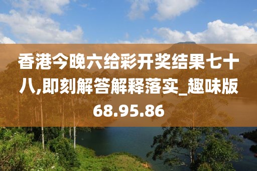 香港今晚六给彩开奖结果七十八,即刻解答解释落实_趣味版68.95.86