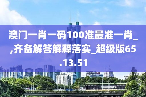 澳门一肖一码100准最准一肖_,齐备解答解释落实_超级版65.13.51