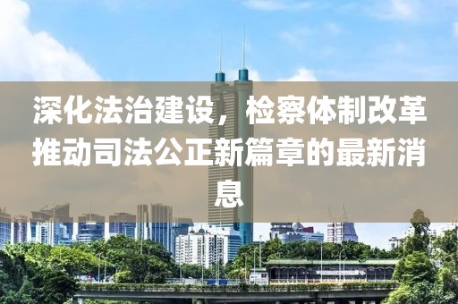 深化法治建设，检察体制改革推动司法公正新篇章的最新消息