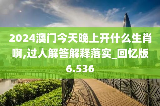 2024澳门今天晚上开什么生肖啊,过人解答解释落实_回忆版6.536