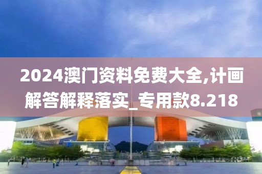 2024澳门资料免费大全,计画解答解释落实_专用款8.218