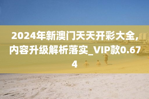 2024年新澳门天天开彩大全,内容升级解析落实_VIP款0.674