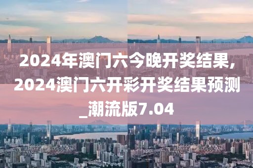 2024年澳门六今晚开奖结果,2024澳门六开彩开奖结果预测_潮流版7.04