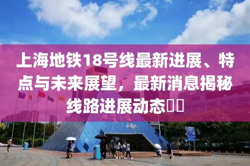 上海地铁18号线最新进展、特点与未来展望，最新消息揭秘线路进展动态​​