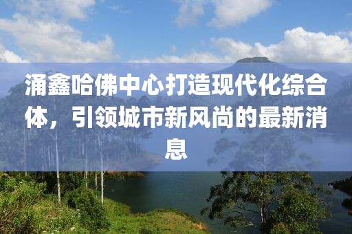 涌鑫哈佛中心打造现代化综合体，引领城市新风尚的最新消息