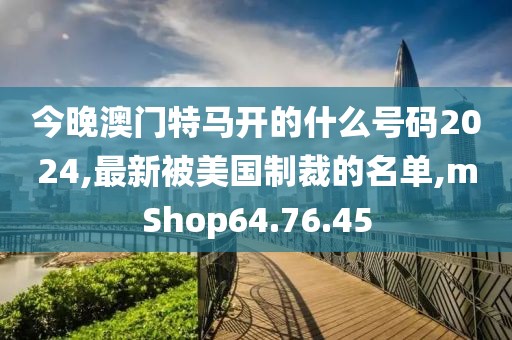 今晚澳门特马开的什么号码2024,最新被美国制裁的名单,mShop64.76.45