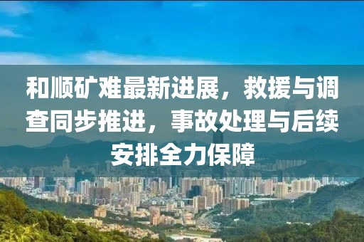 和顺矿难最新进展，救援与调查同步推进，事故处理与后续安排全力保障