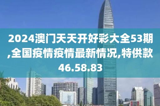 2024澳门天天开好彩大全53期,全国疫情疫情最新情况,特供款46.58.83