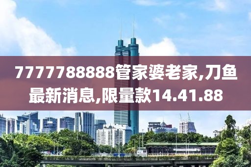 7777788888管家婆老家,刀鱼最新消息,限量款14.41.88