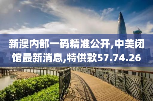 新澳内部一码精准公开,中美闭馆最新消息,特供款57.74.26