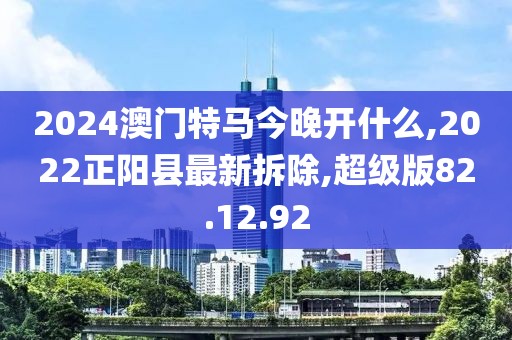 2024澳门特马今晚开什么,2022正阳县最新拆除,超级版82.12.92