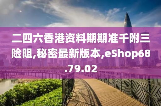 二四六香港资料期期准千附三险阻,秘密最新版本,eShop68.79.02