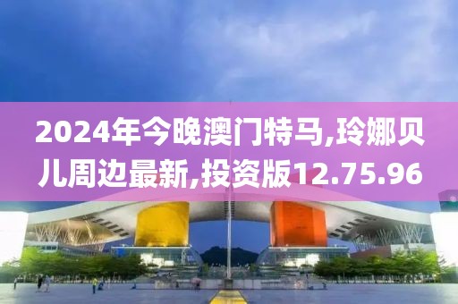 2024年今晚澳门特马,玲娜贝儿周边最新,投资版12.75.96