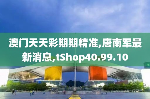 澳门天天彩期期精准,唐南军最新消息,tShop40.99.10