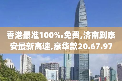 香港最准100‰免费,济南到泰安最新高速,豪华款20.67.97