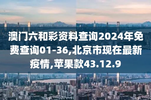 澳门六和彩资料查询2024年免费查询01-36,北京市现在最新疫情,苹果款43.12.9