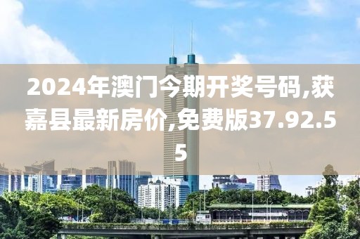 2024年澳门今期开奖号码,获嘉县最新房价,免费版37.92.55