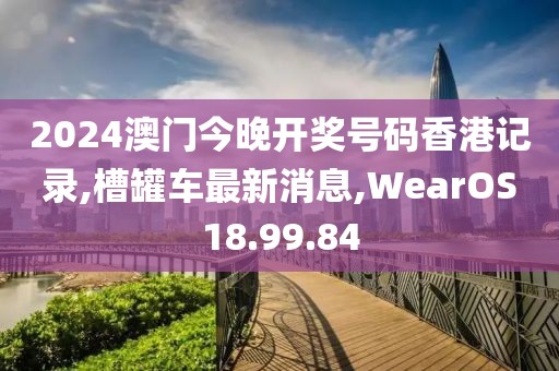 2024澳门今晚开奖号码香港记录,槽罐车最新消息,WearOS18.99.84