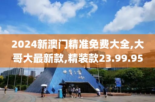 2024新澳门精准免费大全,大哥大最新款,精装款23.99.95