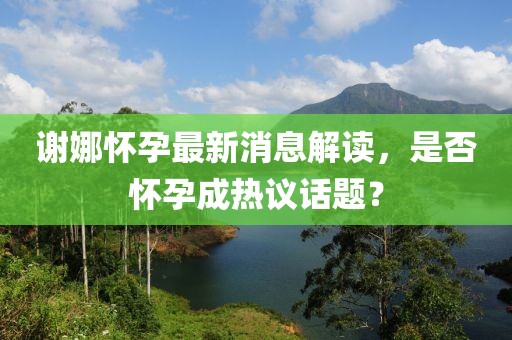 谢娜怀孕最新消息解读，是否怀孕成热议话题？