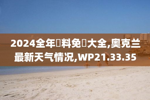 2024全年資料免費大全,奥克兰最新天气情况,WP21.33.35