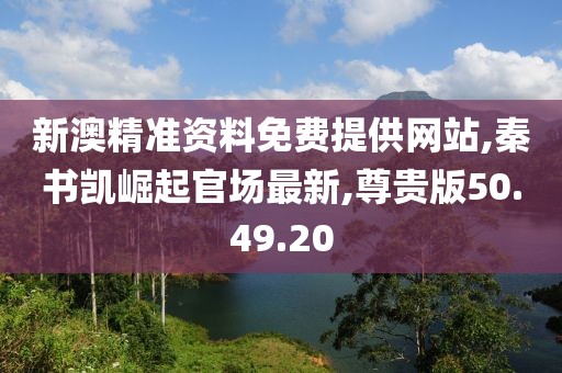 新澳精准资料免费提供网站,秦书凯崛起官场最新,尊贵版50.49.20