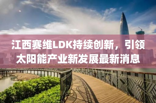 江西赛维LDK持续创新，引领太阳能产业新发展最新消息