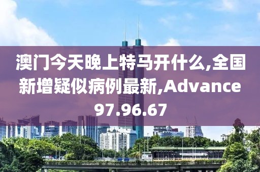 澳门今天晚上特马开什么,全国新增疑似病例最新,Advance97.96.67