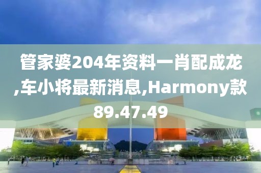 管家婆204年资料一肖配成龙,车小将最新消息,Harmony款89.47.49