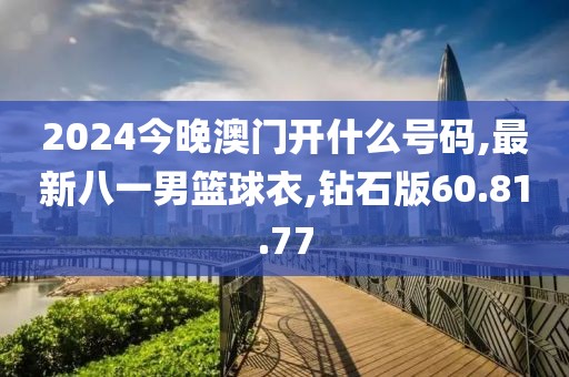 2024今晚澳门开什么号码,最新八一男篮球衣,钻石版60.81.77