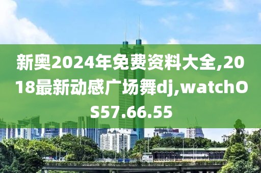 新奥2024年免费资料大全,2018最新动感广场舞dj,watchOS57.66.55