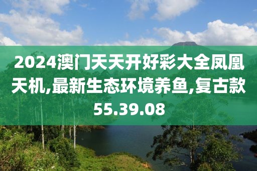 2024澳门天天开好彩大全凤凰天机,最新生态环境养鱼,复古款55.39.08