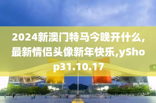 2024新澳门特马今晚开什么,最新情侣头像新年快乐,yShop31.10.17