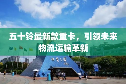 五十铃最新款重卡，引领未来物流运输革新