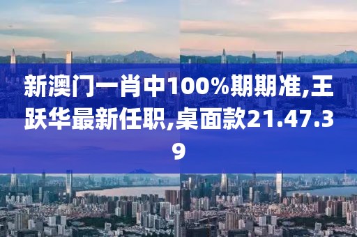 新澳门一肖中100%期期准,王跃华最新任职,桌面款21.47.39