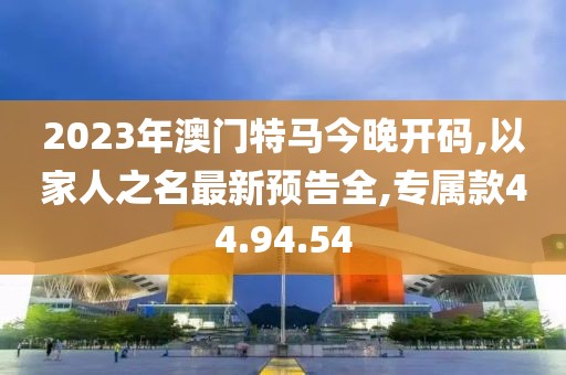 2023年澳门特马今晚开码,以家人之名最新预告全,专属款44.94.54