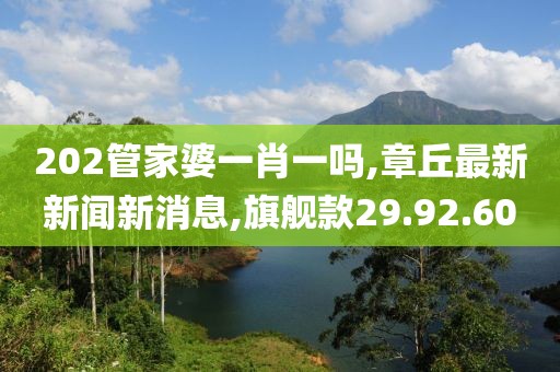 202管家婆一肖一吗,章丘最新新闻新消息,旗舰款29.92.60