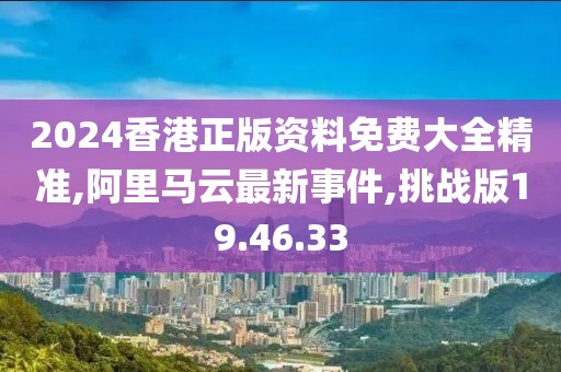 2024香港正版资料免费大全精准,阿里马云最新事件,挑战版19.46.33